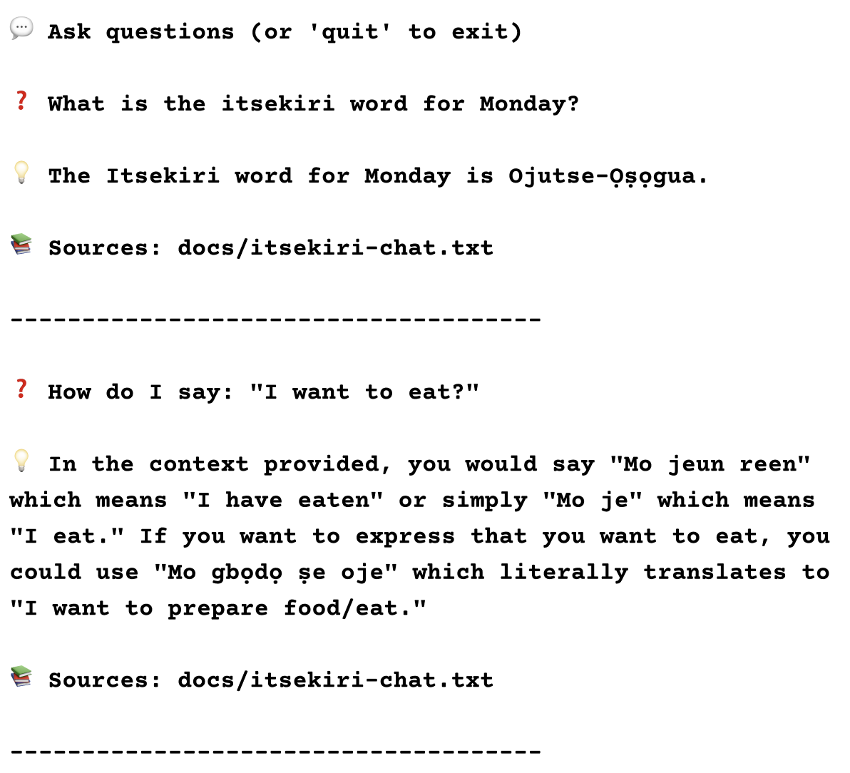 A screenshot of the chat conversation which says 'Ask questions (or 'quit' to exit) What is the itsekiri word for Monday? The Itsekiri word for Monday is Ojutse-Ọṣọgua. Sources: docs/itsekiri-chat.txt How do I say: I want to eat?
         In the context provided, you would say Mo jeun reen which means I have eaten or simply Mo je which means I eat. If you want to express that you want to eat, you could use Mo gbọdọ ṣe oje which literally translates to I want to prepare food/eat. Sources: docs/itsekiri-chat.txt